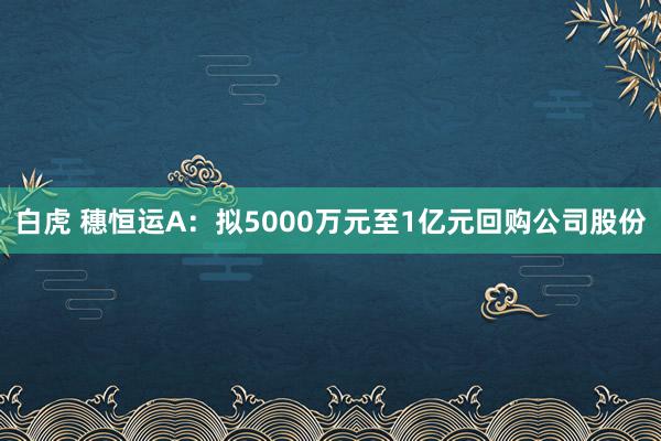 白虎 穗恒运A：拟5000万元至1亿元回购公司股份