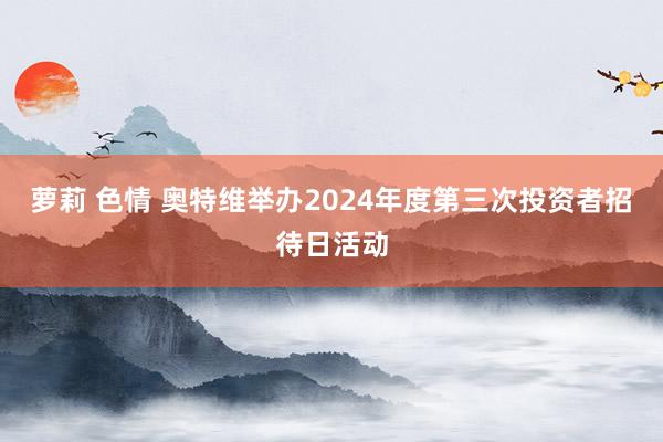 萝莉 色情 奥特维举办2024年度第三次投资者招待日活动