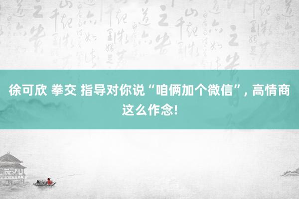 徐可欣 拳交 指导对你说“咱俩加个微信”， 高情商这么作念!