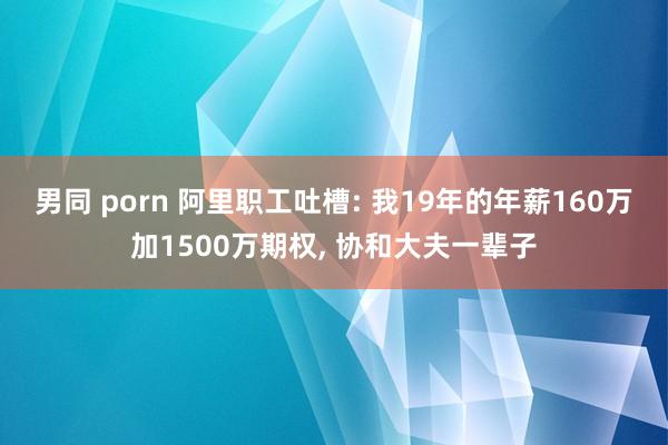 男同 porn 阿里职工吐槽: 我19年的年薪160万加1500万期权， 协和大夫一辈子