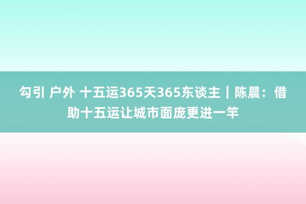 勾引 户外 十五运365天365东谈主｜陈晨：借助十五运让城市面庞更进一竿