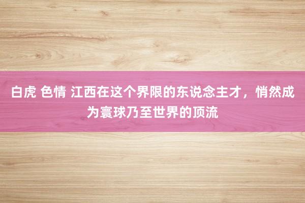 白虎 色情 江西在这个界限的东说念主才，悄然成为寰球乃至世界的顶流