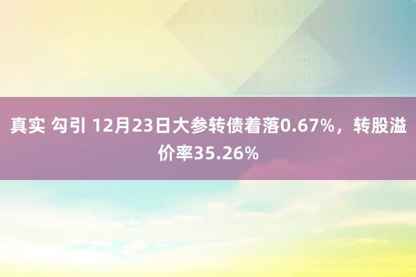 真实 勾引 12月23日大参转债着落0.67%，转股溢价率35.26%