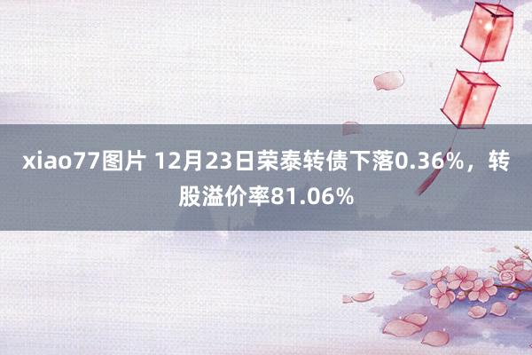 xiao77图片 12月23日荣泰转债下落0.36%，转股溢价率81.06%