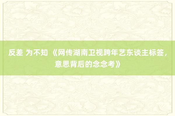 反差 为不知 《网传湖南卫视跨年艺东谈主标签，意思背后的念念考》