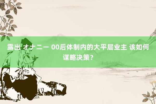 露出 オナニー 00后体制内的大平层业主 该如何谋略决策？