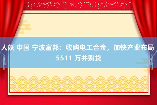 人妖 中国 宁波富邦：收购电工合金，加快产业布局 5511 万并购贷