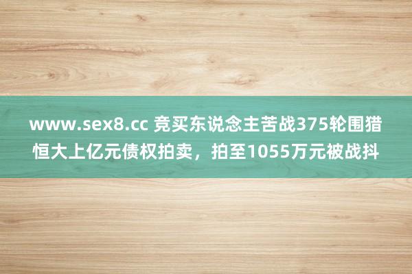 www.sex8.cc 竞买东说念主苦战375轮围猎恒大上亿元债权拍卖，拍至1055万元被战抖