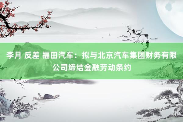 李月 反差 福田汽车：拟与北京汽车集团财务有限公司缔结金融劳动条约