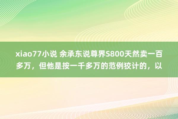 xiao77小说 余承东说尊界S800天然卖一百多万，但他是按一千多万的范例狡计的，以