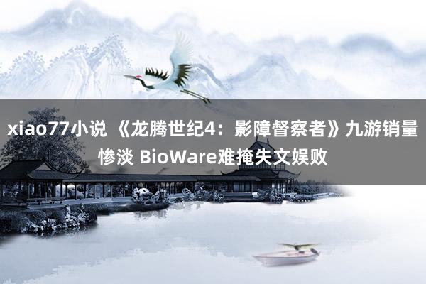 xiao77小说 《龙腾世纪4：影障督察者》九游销量惨淡 BioWare难掩失文娱败