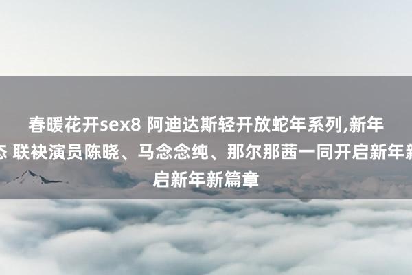 春暖花开sex8 阿迪达斯轻开放蛇年系列，新年焕新态 联袂演员陈晓、马念念纯、那尔那茜一同开启新年新篇章