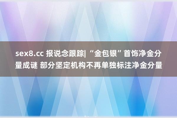 sex8.cc 报说念跟踪| “金包银”首饰净金分量成谜 部分坚定机构不再单独标注净金分量