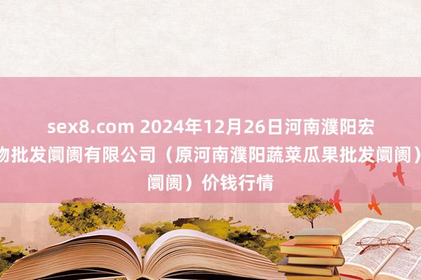 sex8.com 2024年12月26日河南濮阳宏进农副产物批发阛阓有限公司（原河南濮阳蔬菜瓜果批发阛阓）价钱行情