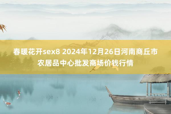 春暖花开sex8 2024年12月26日河南商丘市农居品中心批发商场价钱行情