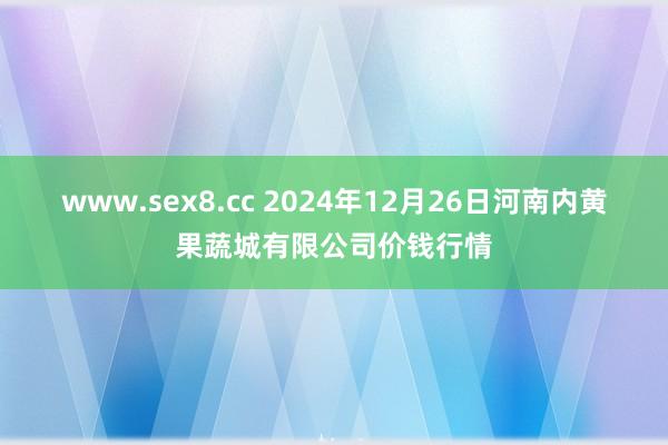 www.sex8.cc 2024年12月26日河南内黄果蔬城有限公司价钱行情