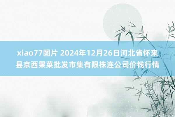 xiao77图片 2024年12月26日河北省怀来县京西果菜批发市集有限株连公司价钱行情