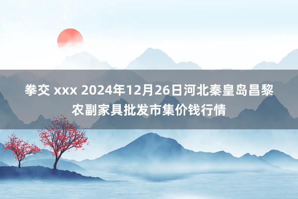 拳交 xxx 2024年12月26日河北秦皇岛昌黎农副家具批发市集价钱行情