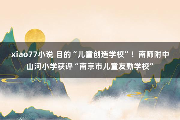 xiao77小说 目的“儿童创造学校”！南师附中山河小学获评“南京市儿童友勤学校”