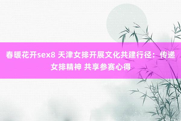 春暖花开sex8 天津女排开展文化共建行径：传递女排精神 共享参赛心得