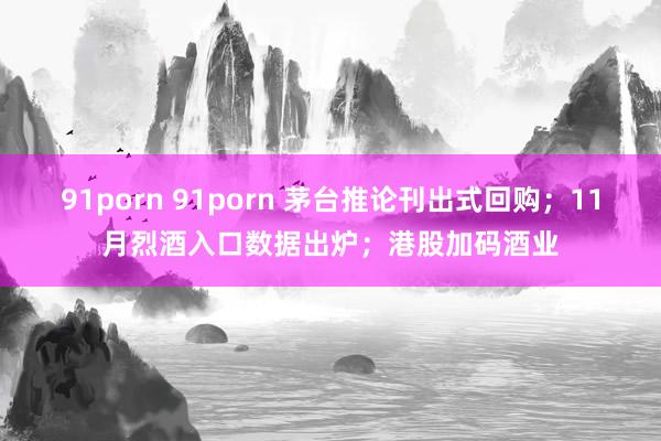 91porn 91porn 茅台推论刊出式回购；11月烈酒入口数据出炉；港股加码酒业