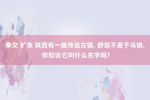 拳交 扩张 陕西有一座传说古镇， 舒坦不差于乌镇， 你知谈它叫什么名字吗?