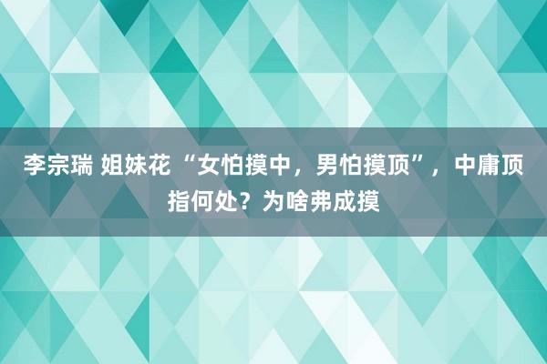 李宗瑞 姐妹花 “女怕摸中，男怕摸顶”，中庸顶指何处？为啥弗成摸