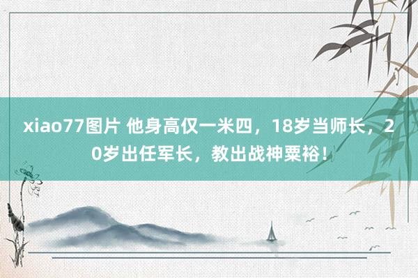 xiao77图片 他身高仅一米四，18岁当师长，20岁出任军长，教出战神粟裕！