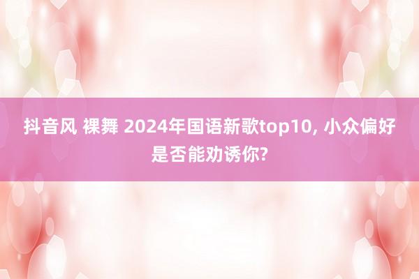 抖音风 裸舞 2024年国语新歌top10， 小众偏好是否能劝诱你?