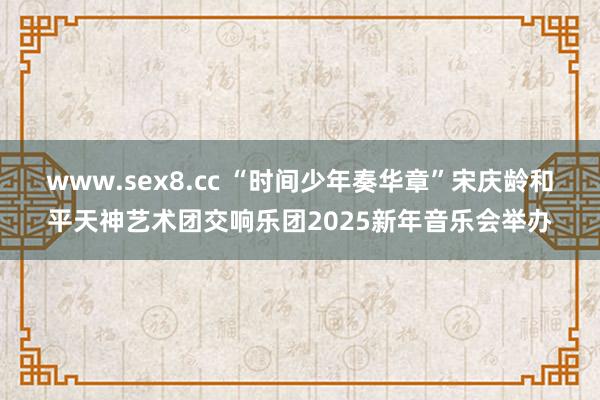 www.sex8.cc “时间少年奏华章”宋庆龄和平天神艺术团交响乐团2025新年音乐会举办