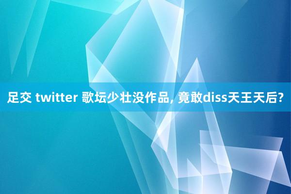 足交 twitter 歌坛少壮没作品， 竟敢diss天王天后?