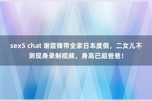 sex5 chat 谢霆锋带全家日本度假，二女儿不测现身录制视频，身高已超爸爸！