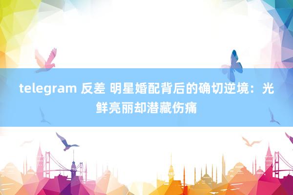 telegram 反差 明星婚配背后的确切逆境：光鲜亮丽却潜藏伤痛