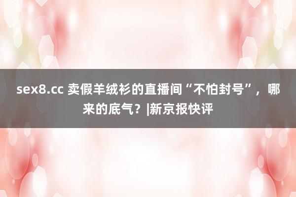 sex8.cc 卖假羊绒衫的直播间“不怕封号”，哪来的底气？|新京报快评