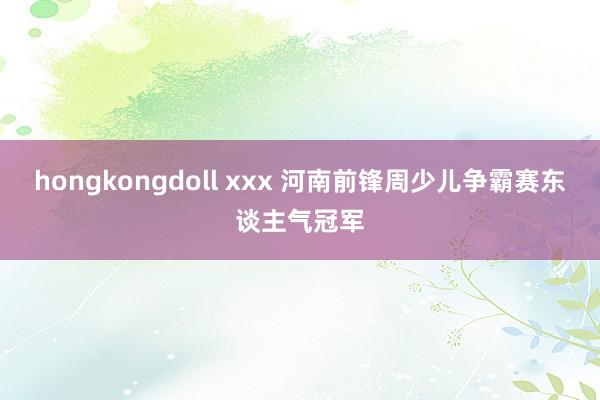 hongkongdoll xxx 河南前锋周少儿争霸赛东谈主气冠军