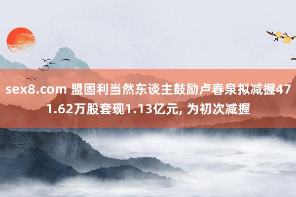 sex8.com 盟固利当然东谈主鼓励卢春泉拟减握471.62万股套现1.13亿元， 为初次减握