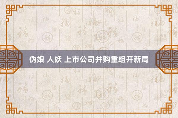 伪娘 人妖 上市公司并购重组开新局