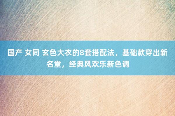 国产 女同 玄色大衣的8套搭配法，基础款穿出新名堂，经典风欢乐新色调