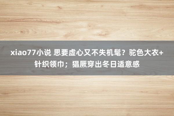 xiao77小说 思要虚心又不失机髦？驼色大衣+针织领巾；猖厥穿出冬日适意感