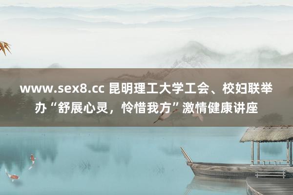 www.sex8.cc 昆明理工大学工会、校妇联举办“舒展心灵，怜惜我方”激情健康讲座