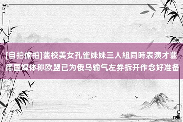 [自拍偷拍]藝校美女孔雀妹妹三人組同時表演才藝 德国媒体称欧盟已为俄乌输气左券拆开作念好准备