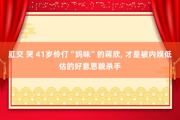 肛交 哭 41岁伶仃“妈味”的蒋欣， 才是被内娱低估的好意思貌杀手