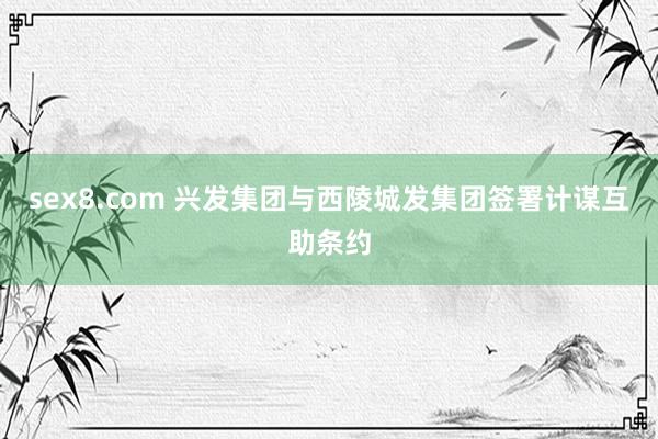 sex8.com 兴发集团与西陵城发集团签署计谋互助条约