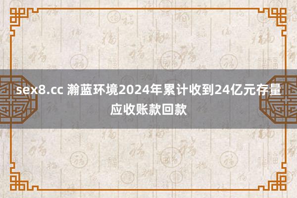 sex8.cc 瀚蓝环境2024年累计收到24亿元存量应收账款回款