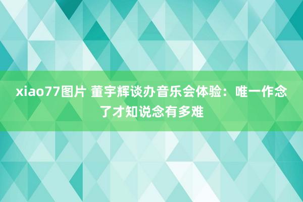 xiao77图片 董宇辉谈办音乐会体验：唯一作念了才知说念有多难