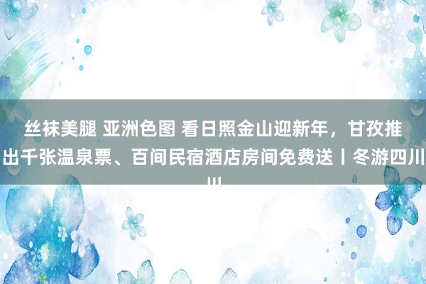 丝袜美腿 亚洲色图 看日照金山迎新年，甘孜推出千张温泉票、百间民宿酒店房间免费送丨冬游四川