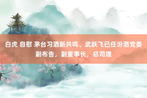 白虎 自慰 茅台习酒新共鸣、武跃飞已任汾酒党委副布告，副董事长，总司理