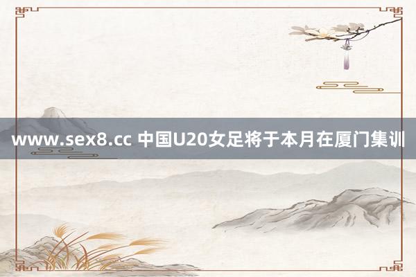 www.sex8.cc 中国U20女足将于本月在厦门集训