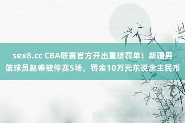 sex8.cc CBA联赛官方开出重磅罚单！新疆男篮球员赵睿被停赛5场，罚金10万元东说念主民币