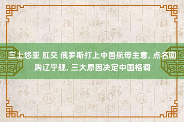 三上悠亚 肛交 俄罗斯打上中国航母主意， 点名回购辽宁舰， 三大原因决定中国格调